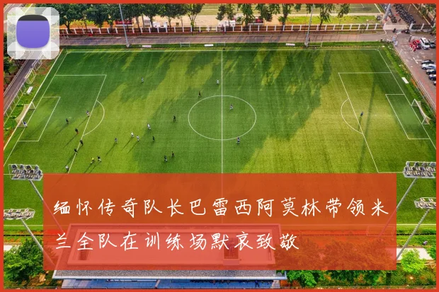缅怀传奇队长巴雷西阿莫林带领米兰全队在训练场默哀致敬